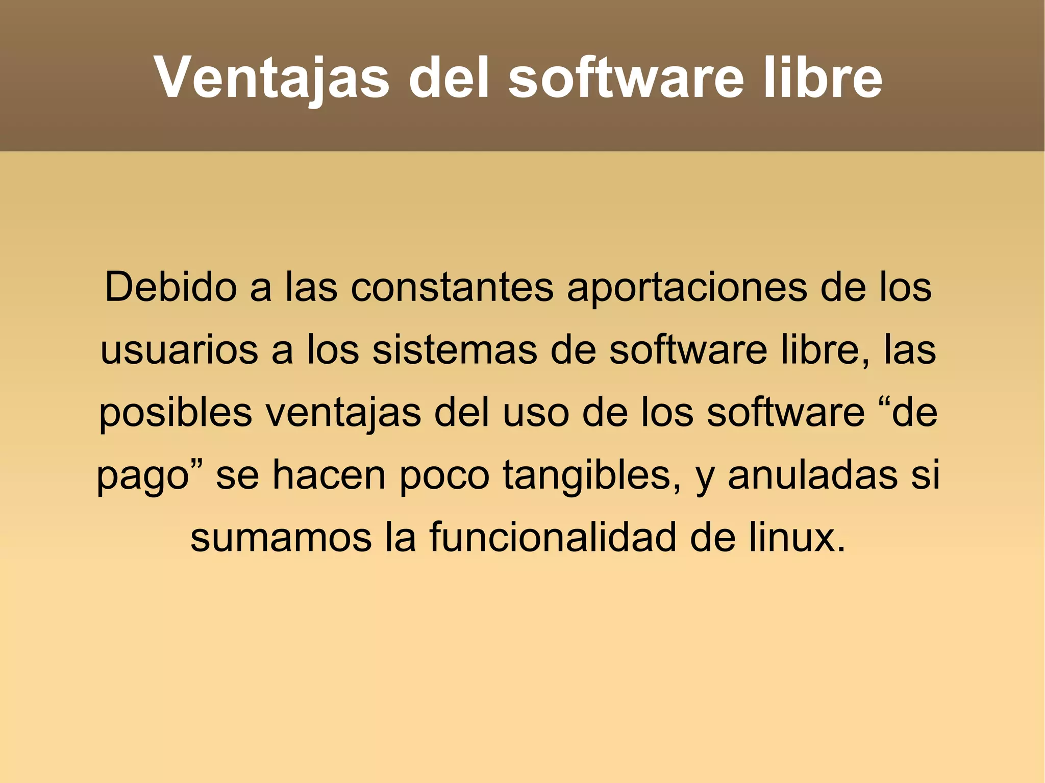 Ventajas del software libre Debido a las constantes aportaciones de los usuarios a los sistemas de software libre, las posibles ventajas del uso de los software “de pago” se hacen poco tangibles, y anuladas si sumamos la funcionalidad de linux. 