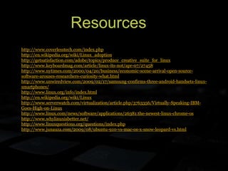 Resources
http://www.coverlesstech.com/index.php
http://en.wikipedia.org/wiki/Linux_adoption
http://getsatisfaction.com/adobe/topics/produce_creative_suite_for_linux
http://www.keyboardmag.com/article/linux-its-not/apr-07/27458
http://www.nytimes.com/2000/04/20/business/economic-scene-arrival-open-source-
software-arouses-researchers-curiosity-what.html
http://www.unwiredview.com/2009/02/17/samsung-confirms-three-android-handsets-linux-
smartphones/
http://www.linux.org/info/index.html
http://en.wikipedia.org/wiki/Linux
http://www.serverwatch.com/virtualization/article.php/3763356/Virtually-Speaking-IBM-
Goes-High-on-Linux
http://www.linux.com/news/software/applications/26381:the-newest-linux-chrome-os
http://www.whylinuxisbetter.net/
http://www.linuxquestions.org/questions/index.php
http://www.junauza.com/2009/08/ubuntu-910-vs-mac-os-x-snow-leopard-vs.html
 