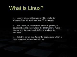 What is Linux?
o Linux is an operating system (OS), similar to
Windows from Microsoft and Mac OS from Apple
o The kernel, at the heart of all Linux systems, is
developed and released under the GNU General Public
License and its source code is freely available to
everyone.
o It is this kernel that forms the base around which a
Linux operating system is developed.
 