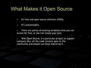 What Makes it Open Source
o It's free and open source software (FOSS).
o It’s customizable.
o There are plenty of existing templates that you can
access for free, or you can create your own.
o With Open Source, if a particular project or support
company dies, all the code remains open to the
community and people can keep improving it.
 