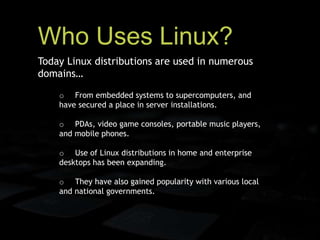 Who Uses Linux?
o From embedded systems to supercomputers, and
have secured a place in server installations.
o PDAs, video game consoles, portable music players,
and mobile phones.
o Use of Linux distributions in home and enterprise
desktops has been expanding.
o They have also gained popularity with various local
and national governments.
Today Linux distributions are used in numerous
domains…
 