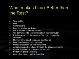 What makes Linux Better than
the Rest?
o Very stable
o Free
o Customizable
o Runs on smaller hardware
o Not a bloated operating system
o You don’t need to constantly reboot your computer
o less hardware requirements to function compared to
Windows
o Slimmer Virus count compared to other OS
o Free development tools included
o Professional grade software included
o Amazing support available through the Linux community
o Can be installed on old computer models
o No service packs necessary
o Accessible to developing countries
 