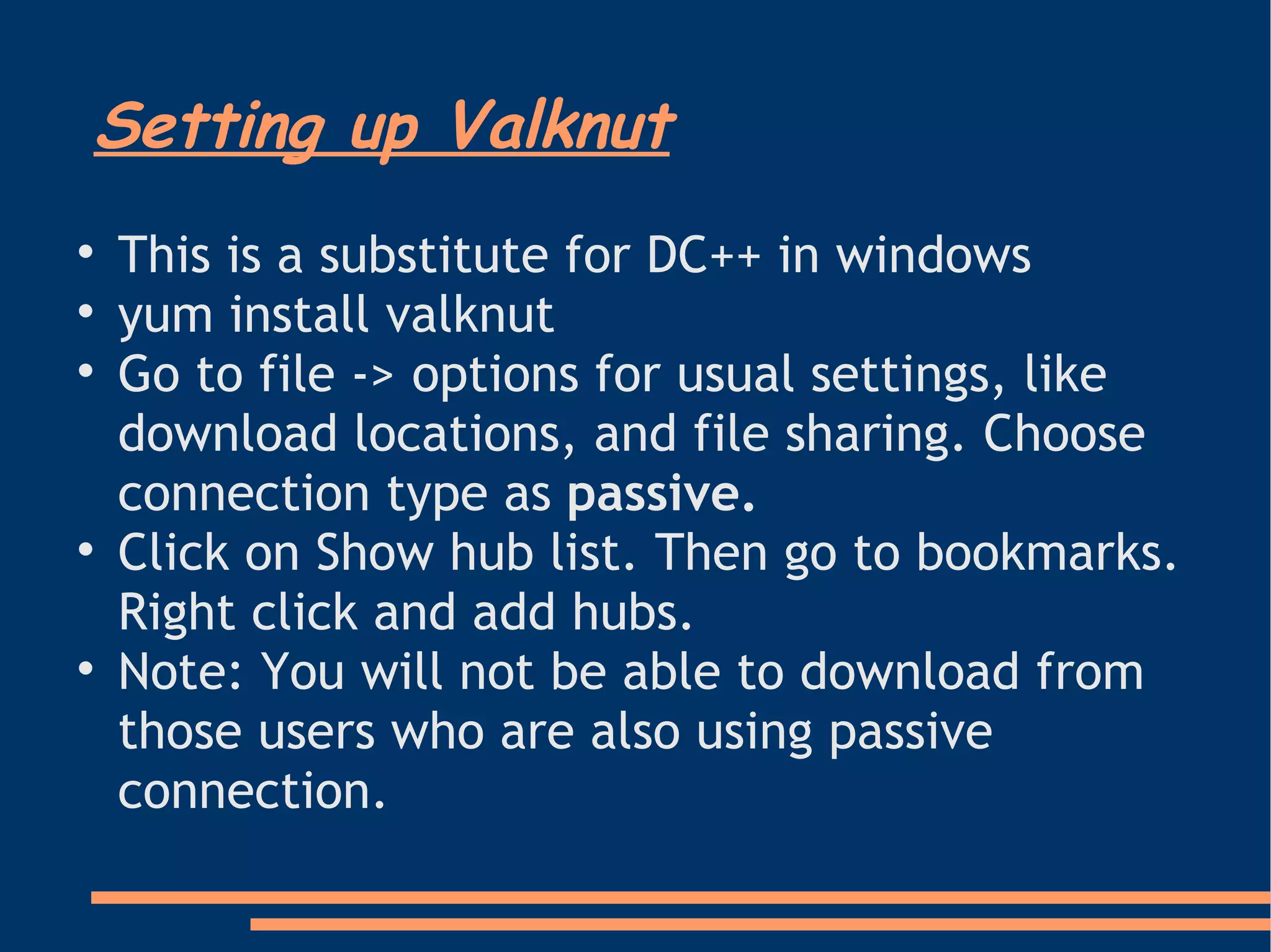 Setting up Valknut This is a substitute for DC++ in windows yum install valknut Go to file -> options for usual settings, like download locations, and file sharing. Choose connection type as  passive. Click on Show hub list. Then go to bookmarks. Right click and add hubs.  Note: You will not be able to download from those users who are also using passive connection. 