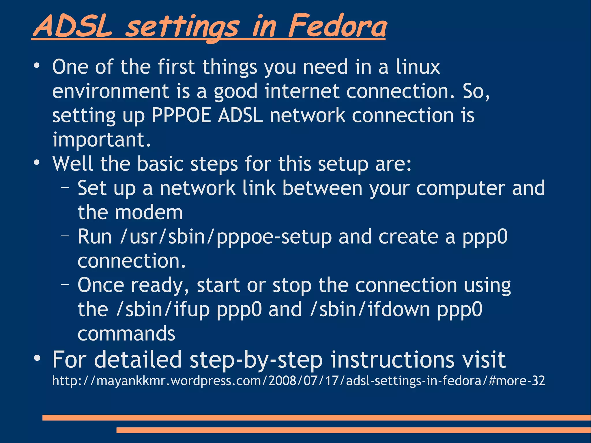 One of the first things you need in a linux environment is a good internet connection. So, setting up PPPOE ADSL network connection is important.  Well the basic steps for this setup are: Set up a network link between your computer and the modem Run /usr/sbin/pppoe-setup and create a ppp0 connection. Once ready, start or stop the connection using the /sbin/ifup ppp0 and /sbin/ifdown ppp0 commands For detailed step-by-step instructions visit  http://mayankkmr.wordpress.com/2008/07/17/adsl-settings-in-fedora/#more-32 ADSL settings in Fedora 