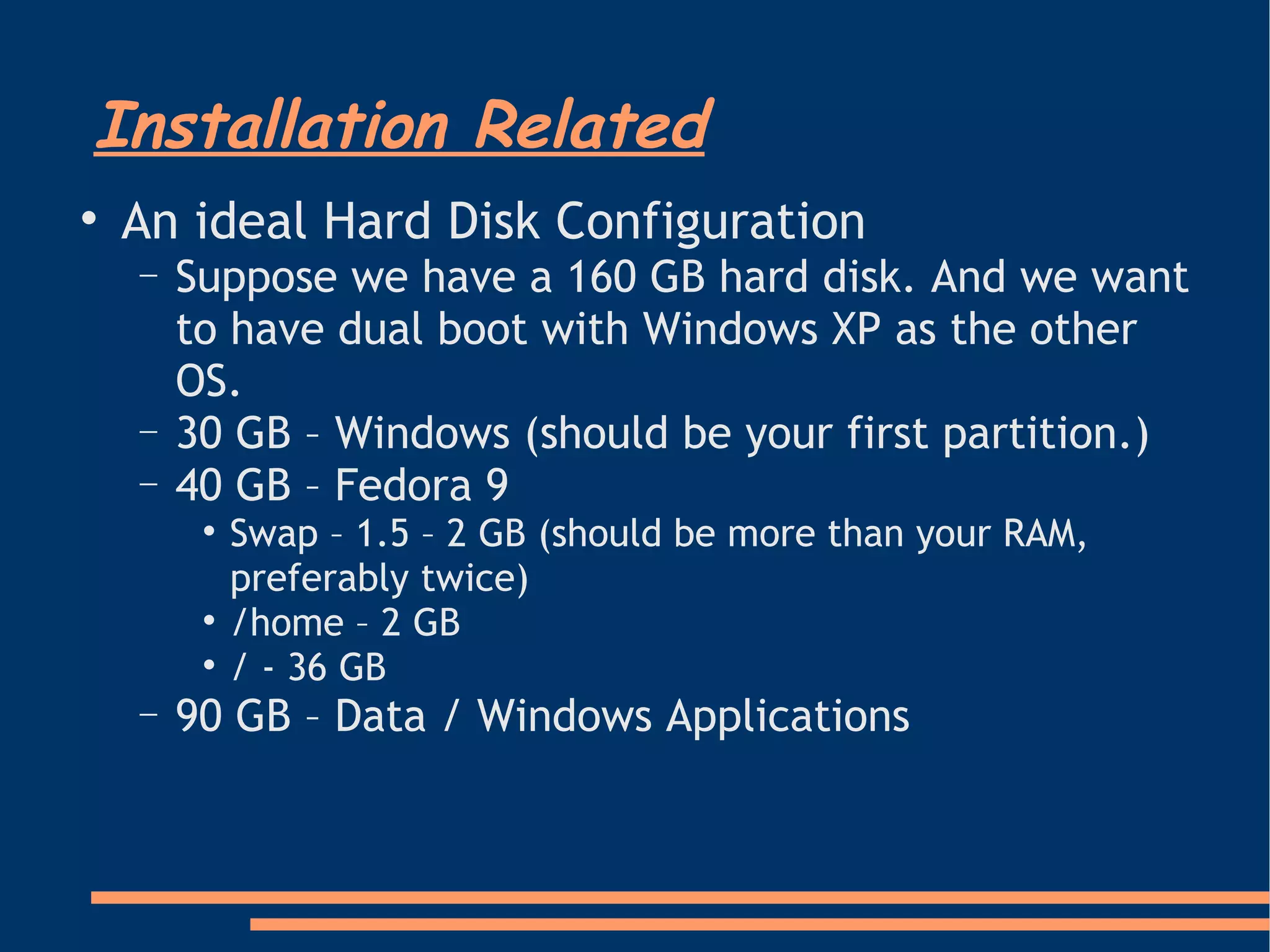 Installation Related An ideal Hard Disk Configuration Suppose we have a 160 GB hard disk. And we want to have dual boot with Windows XP as the other OS.  30 GB – Windows (should be your first partition.)‏ 40 GB – Fedora 9 Swap – 1.5 – 2 GB (should be more than your RAM,  preferably twice)‏ /home – 2 GB / - 36 GB 90 GB – Data / Windows Applications 