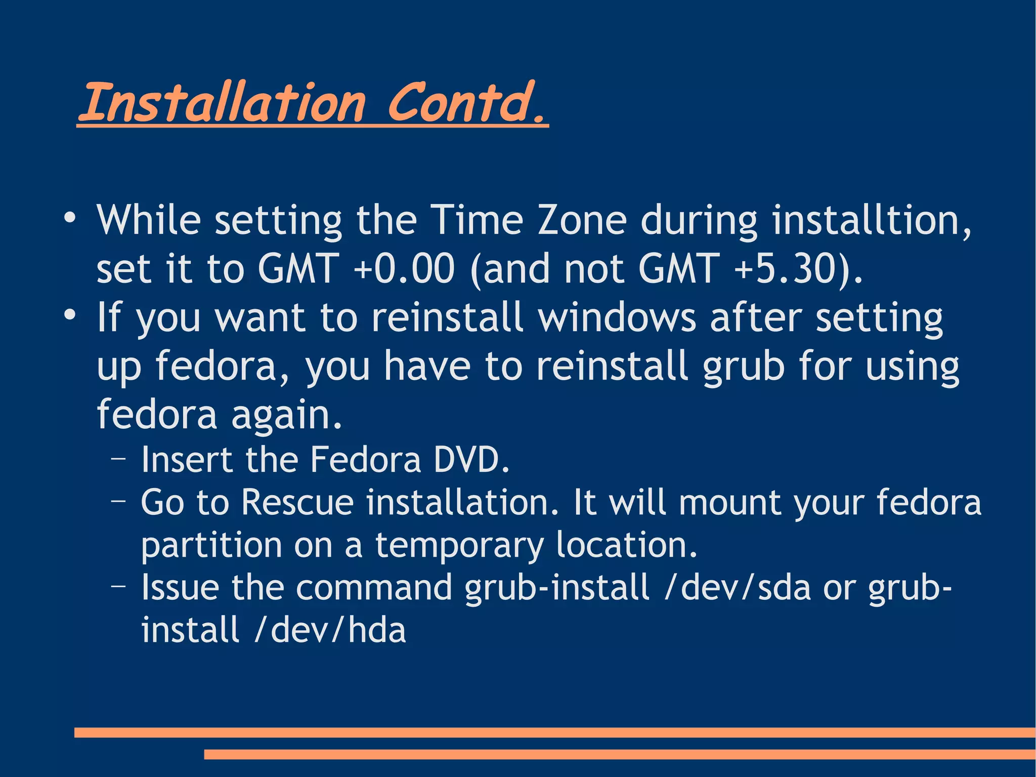 Installation Contd. While setting the Time Zone during installtion, set it to GMT +0.00 (and not GMT +5.30). If you want to reinstall windows after setting up fedora, you have to reinstall grub for using fedora again. Insert the Fedora DVD. Go to Rescue installation. It will mount your fedora partition on a temporary location.  Issue the command grub-install /dev/sda or grub-install /dev/hda 