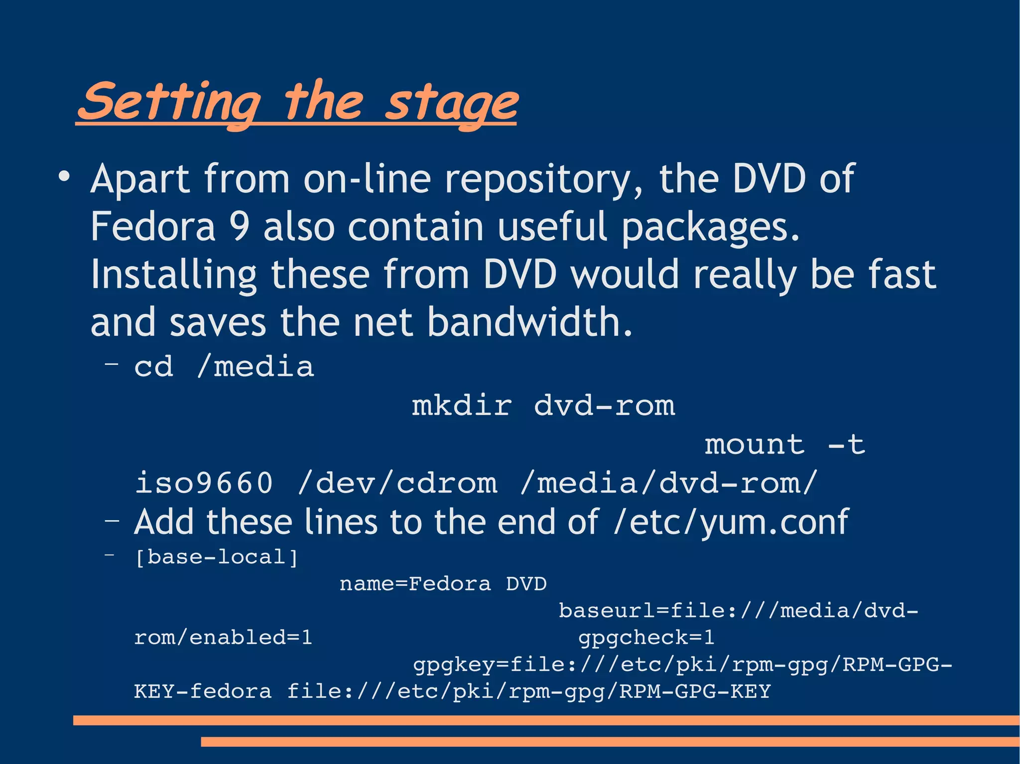 Setting the stage Apart from on-line repository, the DVD of Fedora 9 also contain useful packages. Installing these from DVD would really be fast and saves the net bandwidth.  cd /media mkdir dvd-rom mount -t iso9660 /dev/cdrom /media/dvd-rom/ Add these lines to the end of /etc/yum.conf [base-local] name=Fedora DVD baseurl=file:///media/dvd-rom/enabled=1  gpgcheck=1 gpgkey=file:///etc/pki/rpm-gpg/RPM-GPG-KEY-fedora file:///etc/pki/rpm-gpg/RPM-GPG-KEY 
