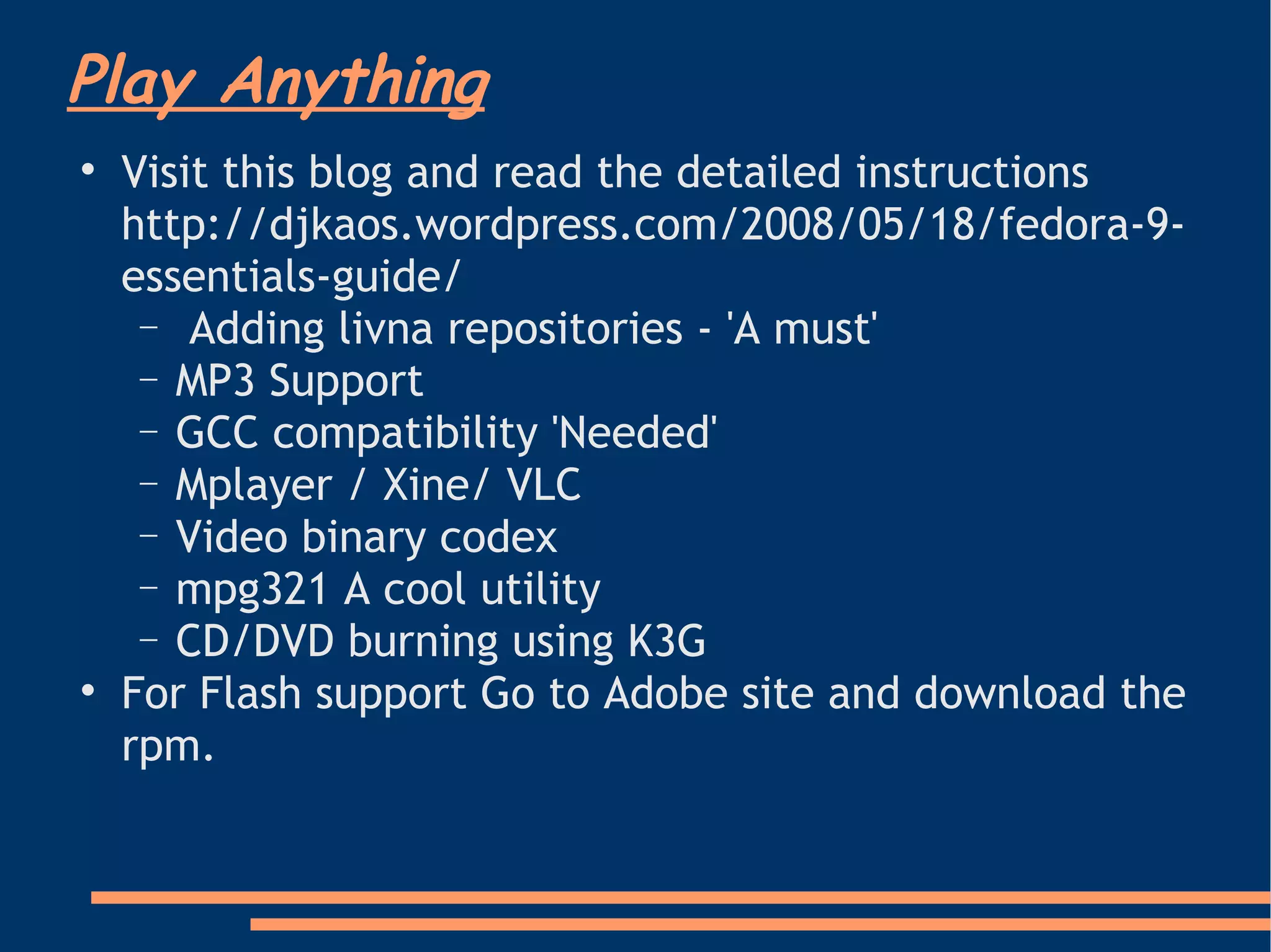 Play Anything Visit this blog and read the detailed instructions http://djkaos.wordpress.com/2008/05/18/fedora-9-essentials-guide/  Adding livna repositories - 'A must' MP3 Support GCC compatibility 'Needed' Mplayer / Xine/ VLC Video binary codex mpg321 A cool utility CD/DVD burning using K3G  For Flash support Go to Adobe site and download the rpm.  