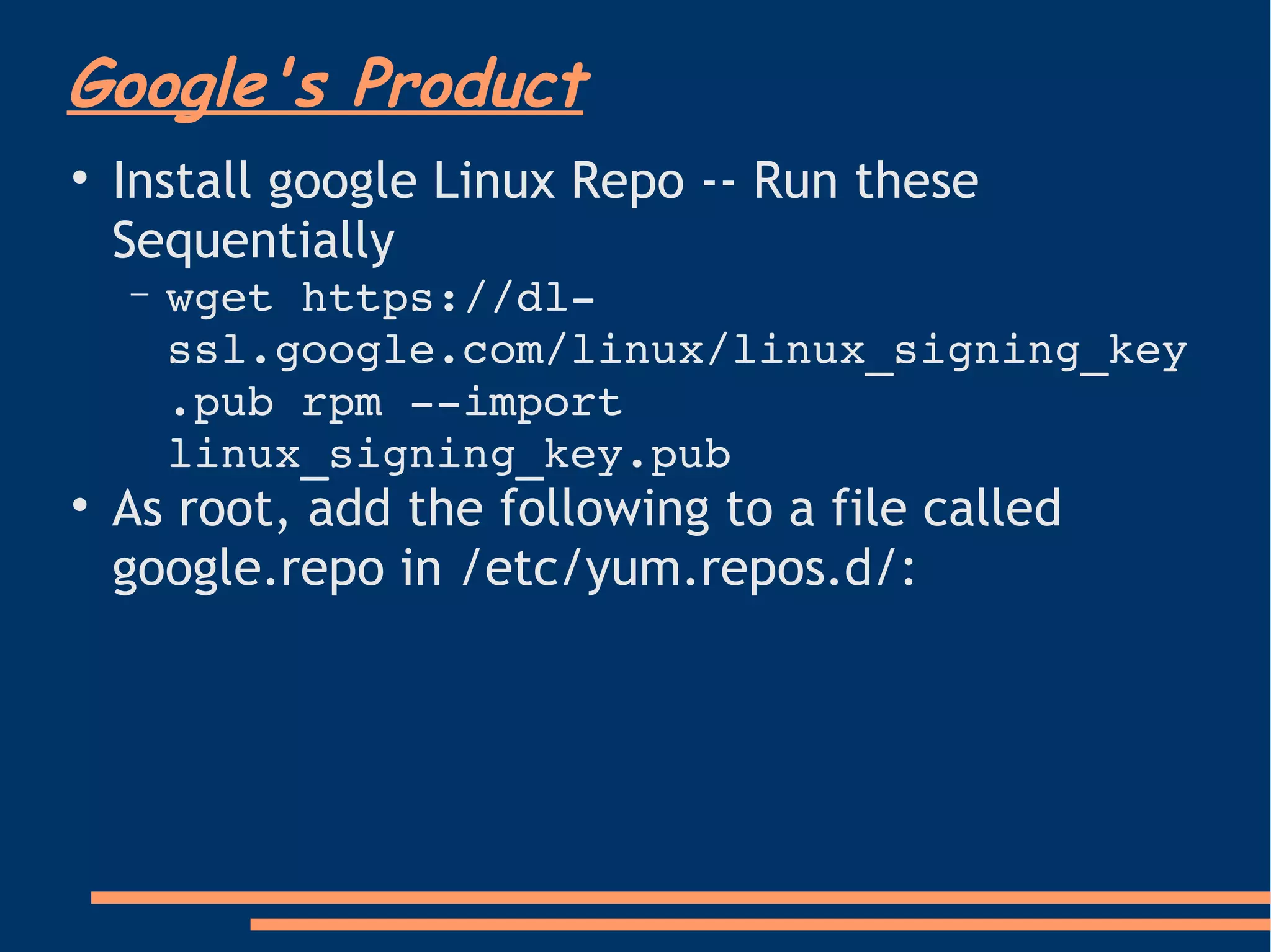 Google's Product Install google Linux Repo -- Run these Sequentially  wget https://dl-ssl.google.com/linux/linux_signing_key.pub rpm --import linux_signing_key.pub As root, add the following to a file called google.repo in /etc/yum.repos.d/:  