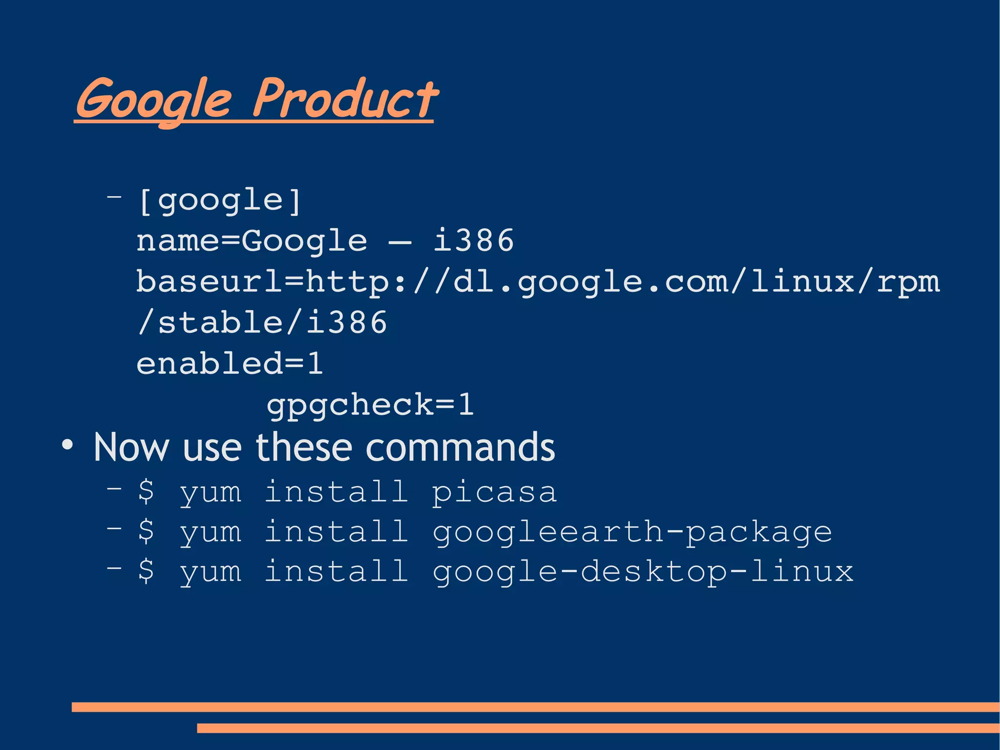 Google Product [google]  name=Google – i386  baseurl=http://dl.google.com/linux/rpm/stable/i386  enabled=1  gpgcheck=1 Now use these commands $ yum install picasa $ yum install googleearth-package $ yum install google-desktop-linux 