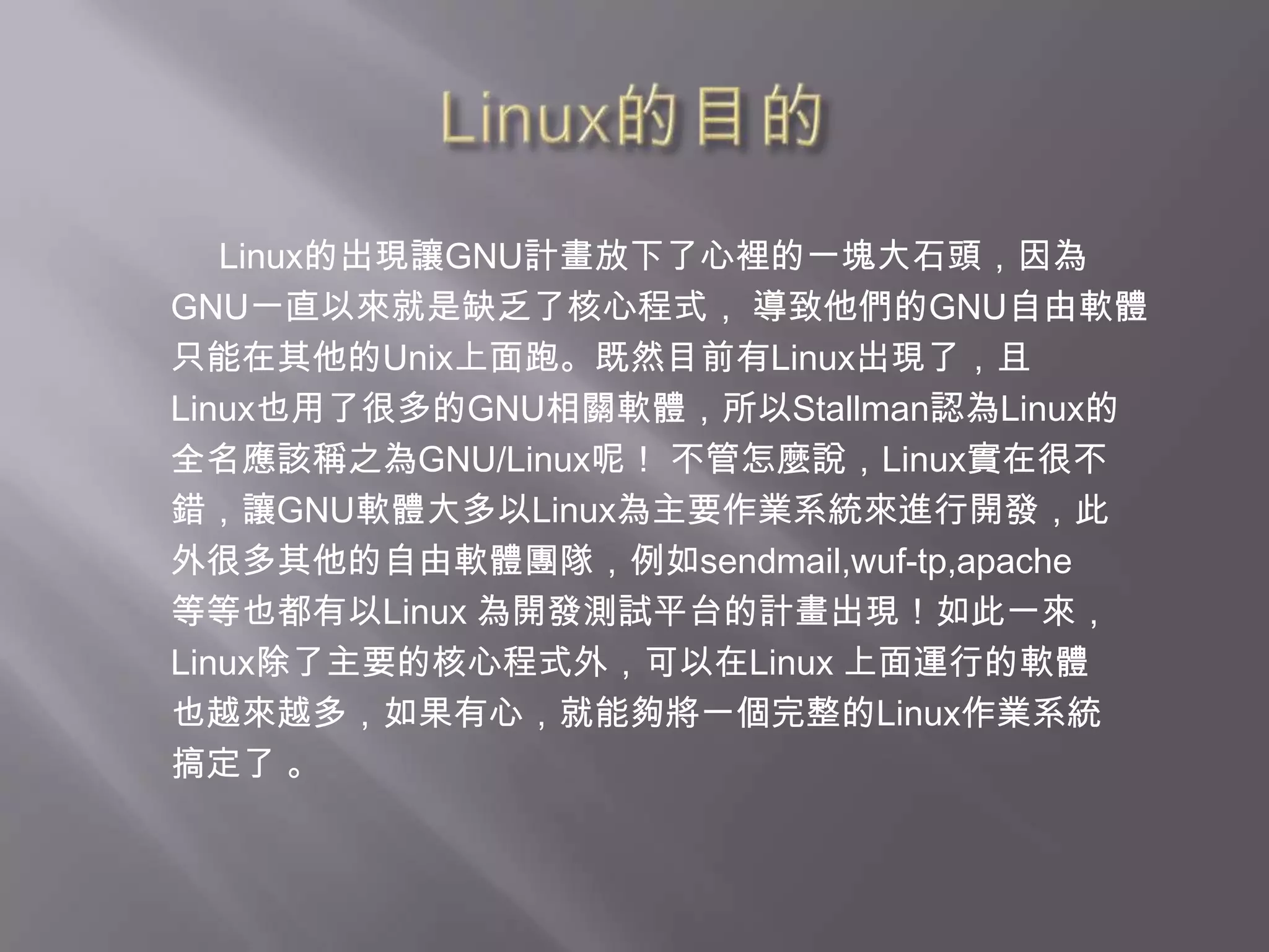 Linux的目的     Linux的出現讓GNU計畫放下了心裡的一塊大石頭，因為GNU一直以來就是缺乏了核心程式， 導致他們的GNU自由軟體只能在其他的Unix上面跑。既然目前有Linux出現了，且 Linux也用了很多的GNU相關軟體，所以Stallman認為Linux的全名應該稱之為GNU/Linux呢！ 不管怎麼說，Linux實在很不錯，讓GNU軟體大多以Linux為主要作業系統來進行開發，此外很多其他的自由軟體團隊，例如sendmail,wuf-tp,apache等等也都有以Linux 為開發測試平台的計畫出現！如此一來，Linux除了主要的核心程式外，可以在Linux 上面運行的軟體也越來越多，如果有心，就能夠將一個完整的Linux作業系統搞定了 。