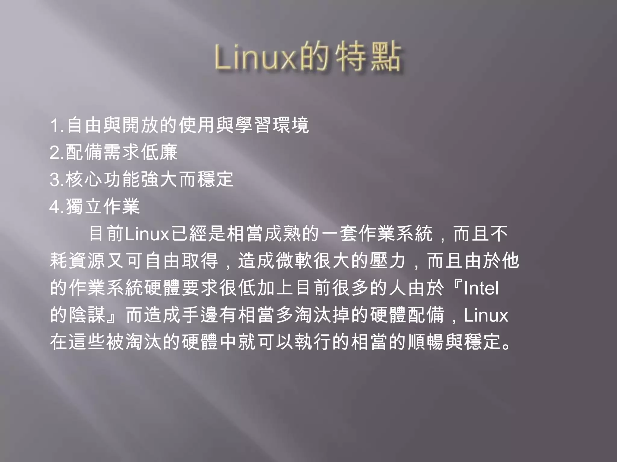 Linux的特點1.自由與開放的使用與學習環境2.配備需求低廉3.核心功能強大而穩定4.獨立作業　　目前Linux已經是相當成熟的一套作業系統，而且不耗資源又可自由取得，造成微軟很大的壓力，而且由於他的作業系統硬體要求很低加上目前很多的人由於『Intel的陰謀』而造成手邊有相當多淘汰掉的硬體配備，Linux在這些被淘汰的硬體中就可以執行的相當的順暢與穩定。