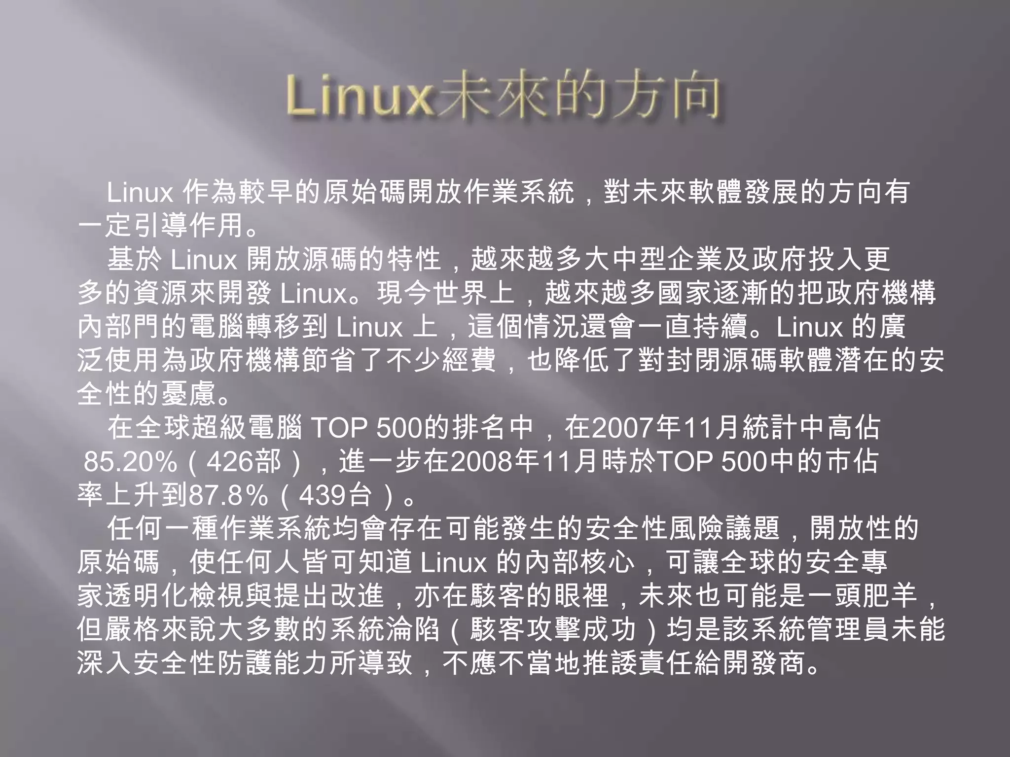 Linux未來的方向Linux 作為較早的原始碼開放作業系統，對未來軟體發展的方向有一定引導作用。    基於 Linux 開放源碼的特性，越來越多大中型企業及政府投入更多的資源來開發 Linux。現今世界上，越來越多國家逐漸的把政府機構內部門的電腦轉移到 Linux 上，這個情況還會一直持續。Linux 的廣泛使用為政府機構節省了不少經費，也降低了對封閉源碼軟體潛在的安全性的憂慮。    在全球超級電腦 TOP 500的排名中，在2007年11月統計中高佔85.20%（426部），進一步在2008年11月時於TOP 500中的市佔率上升到87.8％（439台）。    任何一種作業系統均會存在可能發生的安全性風險議題，開放性的原始碼，使任何人皆可知道 Linux 的內部核心，可讓全球的安全專家透明化檢視與提出改進，亦在駭客的眼裡，未來也可能是一頭肥羊，但嚴格來說大多數的系統淪陷（駭客攻擊成功）均是該系統管理員未能深入安全性防護能力所導致，不應不當地推諉責任給開發商。