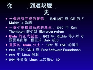從到這一段歷史 一個沒有完成的夢想：   Bell, MIT  與  GE  的『  Multics  』系統 一個小型檔案系統的產生： 1969  年  Ken Thompson  的小型  file server system  Unix  的正式誕生： 1973  年  Ritchie  等人以  C  語言寫出第一個正式  Unix  核心 重要的  Unix  分支：   1977  年  BSD  的誕生 1984  年的  GNU  與  Free Software Foundation 1991  年  Linus  發起 1994 年發表  Linux  正式核心  1.0 