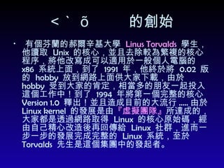  的創始 有個芬蘭的郝爾辛基大學  Linus Torvalds   學生，他讀取  Unix  的核心，並且去除較為繁複的核心程序，將他改寫成可以適用於一般個人電腦的  x86  系統上面，到了  1991  年，他終於將  0.02  版的  hobby  放到網路上面供大家下載，由於  hobby  受到大家的肯定，相當多的朋友一起投入這個工作中！到了  1994  年將第一個完整的核心  Version 1.0  釋出！並且造成目前的大流行 ..... 由於  Linux kernel  的發展是由 『虛擬團隊』 所達成的，大家都是透過網路取得  Linux  的核心原始碼，經由自己精心改造後再回傳給  Linux  社群，進而一步一步的發展完成完整的  Linux  系統，至於  Torvalds  先生是這個集團中的發起者。 
