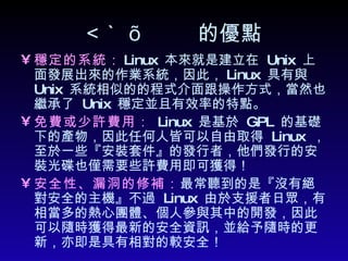  的優點 穩定的系統 ： Linux  本來就是建立在  Unix  上面發展出來的作業系統，因此， Linux  具有與  Unix  系統相似的的程式介面跟操作方式，當然也繼承了  Unix  穩定並且有效率的特點。 免費或少許費用 ：   Linux  是基於  GPL  的基礎下的產物，因此任何人皆可以自由取得  Linux  ，至於一些『安裝套件』的發行者，他們發行的安裝光碟也僅需要些許費用即可獲得！ 安全性、漏洞的修補： 最常聽到的是『沒有絕對安全的主機』不過  Linux  由於支援者日眾，有相當多的熱心團體、個人參與其中的開發，因此可以隨時獲得最新的安全資訊，並給予隨時的更新，亦即是具有相對的較安全！  
