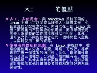  的優點 多工、多使用者： 與  Windows  系統不同的，  Linux  主機上可以同時允許多人上線來工作，並且資源的分配較為公平。你可以在一部  Linux  主機上面規劃出不同等級的使用者，而且每個使用者登入系統時的工作環境都可以不相同，此外，還可以允許不同的使用者在同一個時間登入主機，以同時使用主機的資源。  使用者與群組的規劃 ： 在  Linux  的機器中，檔案的屬性可以分為『可讀、可寫、可執行』等參數來定義一個檔案的適用性，此外，這些屬性還可以分為三個種類，分別是『檔案擁有者、檔案所屬群組、其他非擁有者與群組者』。這對於專案計畫或者其他計畫開發者具有相當良好的系統保密性。  