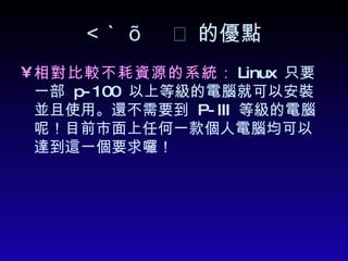  的優點 相對比較不耗資源的系統 ： Linux  只要一部  p-100  以上等級的電腦就可以安裝並且使用。還不需要到  P-III  等級的電腦呢！目前市面上任何一款個人電腦均可以達到這一個要求囉！   