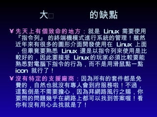  的缺點 先天上有個致命的地方： 就是  Linux  需要使用 『指令列』 的終端機模式進行系統的管理！雖然近年來有很多的圖形介面開發使用在  Linux  上面，但畢竟要熟悉  Linux  還是以指令列來使用是比較好的，因此要接受  Linux 的玩家必須比較要能熟悉對電腦下指令的行為，而不是用滑鼠點一點  icon  就行了！ 沒有特定的支援廠商 ： 因為所有的套件都是免費的，自然也就沒有專人會到府服務啦！不過，這點倒是不需要擔心，因為拜網路風行之賜，你要問的問題幾乎在網路上都可以找到答案喔！看你有沒有用心去找就是了！  