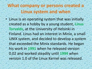 What company or persons created a Linux system and whenLinux is an operating system that was initially created as a hobby by a young student, LinusTorvalds, at the University of Helsinki in Finland. Linus had an interest in Minix, a small UNIX system, and decided to develop a system that exceeded the Minix standards. He began his work in 1991 when he released version 0.02 and worked steadily until 1994 when version 1.0 of the Linux Kernel was released.
