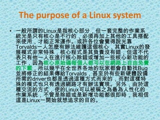 The purpose of a Linux system一般所謂的Linux是指核心部分，但一套完整的作業系統光是只有核心是不行的，必須再加上其他的工具搭配來使用，才能正常運作。或許各位會覺得說光靠Torvalds一人怎麼有辦法維護這個核心，其實Linux的發展模式非常特殊，核心程式是其負責沒有錯，但這不代表只有他一人在進行核心除錯或增加一些核心新功能的工作，因為核心原始碼每個人都可以在網路上自由免費的下載，所以幾乎在全世界各地的玩家都會自動找Bug並將修正的結果傳給Torvalds，甚至於有些新硬體設備所需的driver也都是透過這種方式而來的，而對這樣特殊的模式也只有透過網路才有辦法實現。另外，由於這種交流的方式，使的Linux可以被稱之為最為人性化的作業系統，不管是除錯或是新增功能都很即時，我相信這是Linux一開始就想追求的目的。