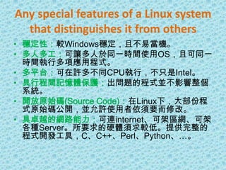 Any special features of a Linux system that distinguishes it from others穩定性：較Windows穩定，且不易當機。多人多工：可讓多人於同一時間使用OS，且可同一時間執行多項應用程式。多平台：可在許多不同CPU執行，不只是Intel。具行程間記憶體保護：出問題的程式並不影響整個系統。開放原始碼(Source Code)：在Linux下，大部份程式原始碼公開，並允許使用者依須要而修改。具卓越的網路能力：可連internet、可架區網、可架各種Server。所要求的硬體須求較低。提供完整的程式開發工具，C、C++、Perl、Python、…。