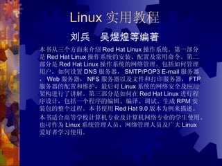 Linux 实用教程 刘兵　吴煜煌等编著 本书从三个方面来介绍 Red Hat Linux 操作系统。第一部分是 Red Hat Linux 操作系统的安装、配置及常用命令。第二部分是 Red Hat Linux 操作系统的网络管理。包括如何管理用户，如何设置 DNS 服务器， SMTP/POP3 E-mail 服务器， Web 服务器， NFS 服务器以及文件和打印服务器， FTP 服务器的配置和维护，最后对 Linux 系统的网络安全及应用架构进行了讲解。第三部分是如何在 Red Hat Linux 进行程序设计，包括一个程序的编辑、编译、调试、生成 RPM 安装包的整个过程。本书使用 Red Hat 9.0 版本为例来描述。 本书适合高等学校计算机专业及计算机网络专业的学生使用。也可作为 Linux 系统管理人员、网络管理人员及广大 Linux 爱好者学习使用。 