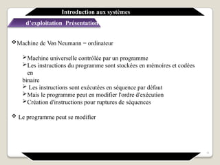 Machine de Von Neumann = ordinateur
Machine universelle contrôlée par un programme
Les instructions du programme sont stockées en mémoires et codées
en
binaire
 Les instructions sont exécutées en séquence par défaut
Mais le programme peut en modifier l'ordre d'exécution
Création d'instructions pour ruptures de séquences
 Le programme peut se modifier
Introduction aux systèmes
d’exploitation Présentation générale
11
 