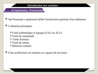  Von Neumann a également défini l'architecture générale d'un ordinateur
 5 éléments principaux
Unité arithmétique et logique (UAL ou ALU)
Unité de commande
 Unité d'entrées
Unité de sorties
Mémoire centrale
 Cette architecture est toujours en vigueur de nos jours
Introduction aux systèmes
d’exploitation Présentation générale
12
 