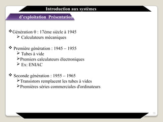Génération 0 : 17ème siècle à 1945
 Calculateurs mécaniques
 Première génération : 1945 – 1955
 Tubes à vide
Premiers calculateurs électroniques
 Ex: ENIAC
 Seconde génération : 1955 – 1965
Transistors remplacent les tubes à vides
Premières séries commerciales d'ordinateurs
Introduction aux systèmes
d’exploitation Présentation générale
13
 