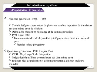  Troisième génération : 1965 – 1980
 Circuits intégrés : permettent de placer un nombre important de transistors
sur une même puce de silicium
 Début de la montée en puissance et de la miniaturisation
 1971 : Intel 4004
Première unité de calcul (sur 4 bits) intégrée entièrement sur une seule
puce
 Premier micro-processeur
 Quatrième génération : 1980 à aujourd'hui
 VLSI : Very Large Scale Integration
 Intégration de millions de transistors sur une même puce
 Toujours plus de puissance et de miniaturisation à un coût toujours
moindre
Introduction aux systèmes
d’exploitation Présentation générale
14
 