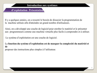 Il y a quelques années, on a ressenti le besoin de dissocier la programmation de
la machine utilisée afin d'atteindre un grand nombre d'utilisateurs.
Ainsi, on a développé une couche de logiciel pour enrober le matériel et le présenter
aux programmeurs comme une machine virtuelle plus facile à comprendre et à utiliser.
Le système d’exploitation est une couche de logiciel.
La fonction du système d’exploitation est de masquer la complexité du matériel et
de
proposer des instructions plus simples à l’utilisateur.
Introduction aux systèmes
d’exploitation Présentation générale
16
 