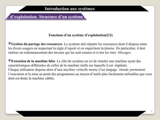 Fonctions d’un système d’exploitation(2/2)
Gestion du partage des ressources. Le système doit répartir les ressources dont il dispose entre
les divers usagers en respectant la règle d’équité et en empêchant la famine. En particulier, il doit
réaliser un ordonnancement des travaux qui lui sont soumis et éviter les inter blocages.
Extension de la machine hôte. Le rôle du système est ici de simuler une machine ayant des
caractéristiques différentes de celles de la machine réelle sur laquelle il est implante.
Chaque utilisateur dispose alors d’une machine virtuelle munie d’un langage ´étendu permettant
l’execution et la mise au point des programmes au moyen d’outils plus facilement utilisables que ceux
dont est dotée la machine câblée.
Introduction aux systèmes
d’exploitation Structure d’un système d’exploitation
19
 