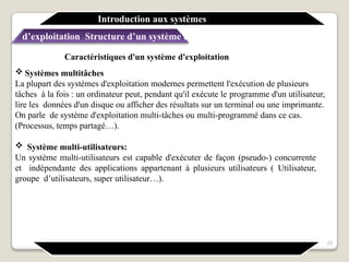 Caractéristiques d'un système d'exploitation
 Systèmes multitâches
La plupart des systèmes d'exploitation modernes permettent l'exécution de plusieurs
tâches à la fois : un ordinateur peut, pendant qu'il exécute le programme d'un utilisateur,
lire les données d'un disque ou afficher des résultats sur un terminal ou une imprimante.
On parle de système d'exploitation multi-tâches ou multi-programmé dans ce cas.
(Processus, temps partagé…).
 Système multi-utilisateurs:
Un système multi-utilisateurs est capable d'exécuter de façon (pseudo-) concurrente
et indépendante des applications appartenant à plusieurs utilisateurs ( Utilisateur,
groupe d’utilisateurs, super utilisateur…).
Introduction aux systèmes
d’exploitation Structure d’un système d’exploitation
20
 