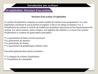 Structure d'un système d'exploitation
Le système d'exploitation comporte un certain nombre de routines (sous-programmes). Les plus
importantes constituent le noyau (kernel en anglais). Celui-ci est chargé en mémoire vive à
l'initialisation du système et contient de nombreuses procédures nécessaires au bon fonctionnement du
système. Les autres routines, moins critiques, sont appelées des utilitaires. Le noyau d'un système
d'exploitation se compose de quatre parties principales :
 Le gestionnaire de tâches (ou des processus)
Le gestionnaire de mémoire
Le gestionnaire de fichiers
 Le gestionnaire de périphériques d'entrée-sortie.
Il possède également deux parties auxiliaires :
 Le chargeur du système d'exploitation
 L'interpréteur de commandes
.
Introduction aux systèmes
d’exploitation Structure d’un système d’exploitation
21
 