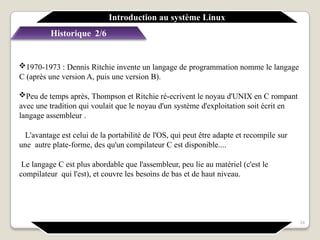 Historique 2/6
1970-1973 : Dennis Ritchie invente un langage de programmation nomme le langage
C (après une version A, puis une version B).
Peu de temps après, Thompson et Ritchie ré-ecrivent le noyau d'UNIX en C rompant
avec une tradition qui voulait que le noyau d'un système d'exploitation soit écrit en
langage assembleur .
L'avantage est celui de la portabilité de l'OS, qui peut être adapte et recompile sur
une autre plate-forme, des qu'un compilateur C est disponible....
Le langage C est plus abordable que l'assembleur, peu lie au matériel (c'est le
compilateur qui l'est), et couvre les besoins de bas et de haut niveau.
Introduction au système Linux
24
 