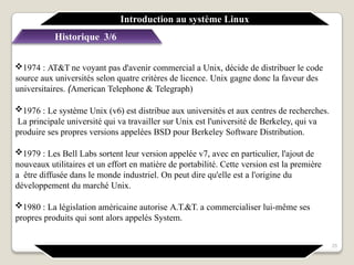 Historique 3/6
1974 : AT&T ne voyant pas d'avenir commercial a Unix, décide de distribuer le code
source aux universités selon quatre critères de licence. Unix gagne donc la faveur des
universitaires. (American Telephone & Telegraph)
1976 : Le système Unix (v6) est distribue aux universités et aux centres de recherches.
La principale université qui va travailler sur Unix est l'université de Berkeley, qui va
produire ses propres versions appelées BSD pour Berkeley Software Distribution.
1979 : Les Bell Labs sortent leur version appelée v7, avec en particulier, l'ajout de
nouveaux utilitaires et un effort en matière de portabilité. Cette version est la première
a être diffusée dans le monde industriel. On peut dire qu'elle est a l'origine du
développement du marché Unix.
1980 : La législation américaine autorise A.T.&T. a commercialiser lui-même ses
propres produits qui sont alors appelés System.
Introduction au système Linux
25
 