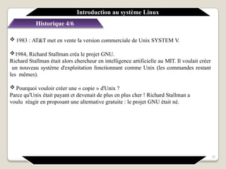 Historique 4/6
 1983 : AT&T met en vente la version commerciale de Unix SYSTEM V.
1984, Richard Stallman créa le projet GNU.
Richard Stallman était alors chercheur en intelligence artificielle au MIT. Il voulait créer
un nouveau système d'exploitation fonctionnant comme Unix (les commandes restant
les mêmes).
 Pourquoi vouloir créer une « copie » d'Unix ?
Parce qu'Unix était payant et devenait de plus en plus cher ! Richard Stallman a
voulu réagir en proposant une alternative gratuite : le projet GNU était né.
Introduction au système Linux
26
 