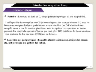 Caractéristiques
 Portable : Le noyau est écrit en C, ce qui permet un portage, ou une adaptabilité.
Il suffit parfois de recompiler son OS (si vous disposez des sources bien sur !!!) avec les
bonnes options pour l'adapter parfaitement a votre machine (les OS Microsoft sont
compile quant a eux de manière générique, avec les options correspondant au moins
puissant des matériels supportes Tout ce que peut gérer l'OS doit l'etre de façon identique.
On a coutume de dire que sous UNIX tout est fichier...
 La gestion des périphériques (disquette, clavier souris écran, disque dur, réseau,
etc.) est identique a la gestion des fichier.
Introduction au système Linux
29
 
