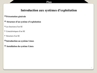 Plan
3
Introduction aux systèmes d’exploitation
Présentation générale
 Structure d’un système d’exploitation
Les fonctions d’un SE
 Caractéristiques d’un SE
 Structure d’un SE
Introduction au système Linux
 Installation du système Linux
 