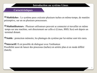 Caractéristiques
Multitâches : Le système peux exécuter plusieurs taches en même-temps, de manière
préemptive, sur un ou plusieurs processeurs.
Multiutilisateurs : Plusieurs utilisateurs peuvent se connecter et travailler en même
temps sur une machine, soit directement sur celle-ci (Linux, BSD, Sco) soit depuis un
terminal distant.
Stable : protection mémoire, les plantages du système par lui-même sont très rares.
Interactif: Il est possible de dialoguer avec l'ordinateur.
Possibilité aussi de lancer des processus (taches) en arrière plan et en mode différé
(batch).
Introduction au système Linux
30
 