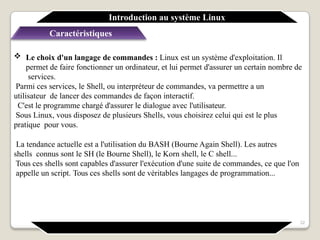  Le choix d'un langage de commandes : Linux est un système d'exploitation. Il
permet de faire fonctionner un ordinateur, et lui permet d'assurer un certain nombre de
services.
Parmi ces services, le Shell, ou interpréteur de commandes, va permettre a un
utilisateur de lancer des commandes de façon interactif.
C'est le programme chargé d'assurer le dialogue avec l'utilisateur.
Sous Linux, vous disposez de plusieurs Shells, vous choisirez celui qui est le plus
pratique pour vous.
La tendance actuelle est a l'utilisation du BASH (Bourne Again Shell). Les autres
shells connus sont le SH (le Bourne Shell), le Korn shell, le C shell...
Tous ces shells sont capables d'assurer l'exécution d'une suite de commandes, ce que l'on
appelle un script. Tous ces shells sont de véritables langages de programmation...
Introduction au système Linux
Caractéristiques
32
 