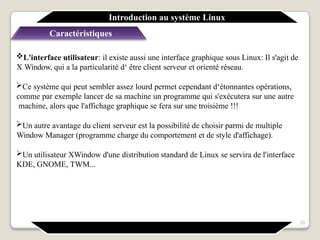 L'interface utilisateur: il existe aussi une interface graphique sous Linux: Il s'agit de
X Window, qui a la particularité d‘ être client serveur et orienté réseau.
Ce système qui peut sembler assez lourd permet cependant d‘étonnantes opérations,
comme par exemple lancer de sa machine un programme qui s'exécutera sur une autre
machine, alors que l'affichage graphique se fera sur une troisième !!!
Un autre avantage du client serveur est la possibilité de choisir parmi de multiple
Window Manager (programme charge du comportement et de style d'affichage).
Un utilisateur XWindow d'une distribution standard de Linux se servira de l'interface
KDE, GNOME, TWM...
Introduction au système Linux
Caractéristiques
33
 