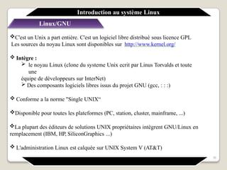 Linux/GNU
C'est un Unix a part entière. C'est un logiciel libre distribué sous licence GPL
Les sources du noyau Linux sont disponibles sur http://www.kernel.org/
 Intègre :
 le noyau Linux (clone du systeme Unix ecrit par Linus Torvalds et toute
une
équipe de développeurs sur InterNet)
 Des composants logiciels libres issus du projet GNU (gcc, : : :)
 Conforme a la norme "Single UNIX“
Disponible pour toutes les plateformes (PC, station, cluster, mainframe, ...)
La plupart des éditeurs de solutions UNIX propriétaires intègrent GNU/Linux en
remplacement (IBM, HP, SiliconGraphics ...)
 L'administration Linux est calquée sur UNIX System V (AT&T)
Introduction au système Linux
36
 