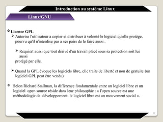 Licence GPL
 Autorise l'utilisateur a copier et distribuer à volonté le logiciel qu'elle protège,
pourvu qu'il n'interdise pas a ses pairs de le faire aussi .
 Requiert aussi que tout dérivé d'un travail placé sous sa protection soit lui
aussi
protégé par elle.
 Quand la GPL évoque les logiciels libre, elle traite de liberté et non de gratuite (un
logiciel GPL peut être vendu)
 Selon Richard Stallman, la différence fondamentale entre un logiciel libre et un
logiciel open source réside dans leur philosophie : « l'open source est une
méthodologie de développement; le logiciel libre est un mouvement social ».
Linux/GNU
Introduction au système Linux
37
 