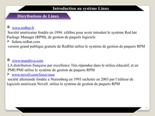  www.redhat.fr
Société américaine fondée en 1994. célèbre pour avoir introduit le système Red hat
Package Manager (RPM), de gestion de paquets logiciels
 fedora.redhat.com
version grand publique gratuite de RedHat utilise le système de gestion de paquets RPM
 www.mandriva.com
LA distribution française par excellence Très répandue dans le milieu éducatif, et en
PME/PMI utilise le système de gestion de paquets RPM
 www.novell.com/linux/suse
société allemande fondée a Nuremberg en 1993 rachetée en 2003 par l‘éditeur de
logiciels américain Novell. utilise le système de gestion de paquets RPM
Introduction au système Linux
Distributions de Linux
39
 