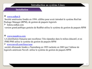Installation
 www.redhat.fr
Société américaine fondée en 1994. célèbre pour avoir introduit le système Red hat
Package Manager (RPM), de gestion de paquets logiciels
 fedora.redhat.com
version grand publique gratuite de RedHat utilise le système de gestion de paquets RPM
 www.mandriva.com
LA distribution française par excellence Très répandue dans le milieu éducatif, et en
PME/PMI utilise le système de gestion de paquets RPM
 www.novell.com/linux/suse
société allemande fondée a Nuremberg en 1993 rachetée en 2003 par l‘éditeur de
logiciels américain Novell. utilise le système de gestion de paquets RPM
Introduction au système Linux
40
 