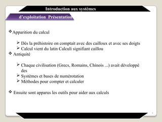 Apparition du calcul
 Dès la préhistoire on comptait avec des cailloux et avec ses doigts
 Calcul vient du latin Calculi signifiant caillou
 Antiquité
 Chaque civilisation (Grecs, Romains, Chinois ...) avait développé
des
 Systèmes et bases de numérotation
 Méthodes pour compter et calculer
 Ensuite sont apparus les outils pour aider aux calculs
Introduction aux systèmes
d’exploitation Présentation générale
5
 