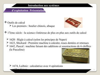  Outils de calcul
 Les premiers : boulier chinois, abaque
 17ème siècle : la science s'intéresse de plus en plus aux outils de calcul
 1620 : Règle à calcul (selon les principes de Neper)
 1623, Shickard : Première machine à calculer, roues dentées et retenues
 1642, Pascal : machine faisant des additions et soustractions de 6 chiffres
(la Pascaline)
 1674, Leibniz : calculatrice avec 4 opérations
arithmétiques
Introduction aux systèmes
d’exploitation Présentation générale
6
 