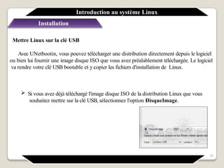 Installation
Mettre Linux sur la clé USB
Avec UNetbootin, vous pouvez télécharger une distribution directement depuis le logiciel
ou bien lui fournir une image disque ISO que vous avez préalablement téléchargée. Le logiciel
va rendre votre clé USB bootable et y copier les fichiers d'installation de Linux.
 Si vous avez déjà téléchargé l'image disque ISO de la distribution Linux que vous
souhaitez mettre sur la clé USB, sélectionnez l'option DisqueImage.
Introduction au système Linux
65
 